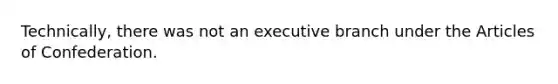 Technically, there was not an executive branch under <a href='https://www.questionai.com/knowledge/k5NDraRCFC-the-articles-of-confederation' class='anchor-knowledge'>the articles of confederation</a>.