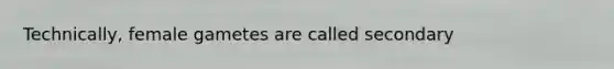 Technically, female gametes are called secondary