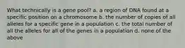 What technically is a gene pool? a. a region of DNA found at a specific position on a chromosome b. the number of copies of all alleles for a specific gene in a population c. the total number of all the alleles for all of the genes in a population d. none of the above