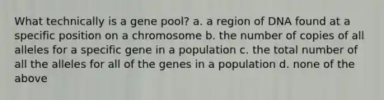 What technically is a gene pool? a. a region of DNA found at a specific position on a chromosome b. the number of copies of all alleles for a specific gene in a population c. the total number of all the alleles for all of the genes in a population d. none of the above