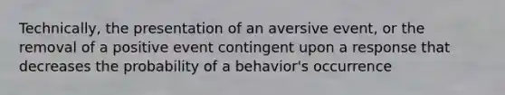 Technically, the presentation of an aversive event, or the removal of a positive event contingent upon a response that decreases the probability of a behavior's occurrence