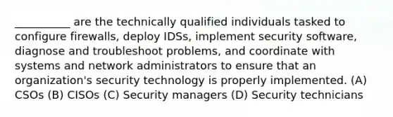 __________ are the technically qualified individuals tasked to configure firewalls, deploy IDSs, implement security software, diagnose and troubleshoot problems, and coordinate with systems and network administrators to ensure that an organization's security technology is properly implemented. (A) CSOs (B) CISOs (C) Security managers (D) Security technicians