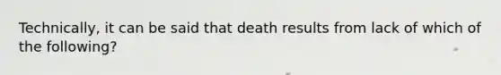 Technically, it can be said that death results from lack of which of the following?