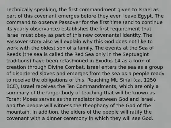 Technically speaking, the first commandment given to Israel as part of this covenant emerges before they even leave Egypt. The command to observe Passover for the first time (and to continue its yearly observance) establishes the first requirement that Israel must obey as part of this new covenantal identity. The Passover story also will explain why this God does not like to work with the oldest son of a family. The events at the Sea of Reeds (the sea is called the Red Sea only in the Septuagint traditions) have been refashioned in Exodus 14 as a form of creation through Divine Combat. Israel enters the sea as a group of disordered slaves and emerges from the sea as a people ready to receive the obligations of this. Reaching Mt. Sinai (ca. 1250 BCE), Israel receives the Ten Commandments, which are only a summary of the larger body of teaching that will be known as Torah; Moses serves as the mediator between God and Israel, and the people will witness the theophany of the God of the mountain. In addition, the elders of the people will ratify the covenant with a dinner ceremony in which they will see God.