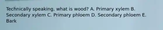 Technically speaking, what is wood? A. Primary xylem B. Secondary xylem C. Primary phloem D. Secondary phloem E. Bark