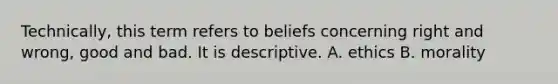 Technically, this term refers to beliefs concerning right and wrong, good and bad. It is descriptive. A. ethics B. morality