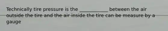 Technically tire pressure is the ____________ between the air outside the tire and the air inside the tire can be measure by a gauge