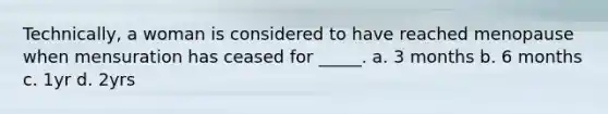 Technically, a woman is considered to have reached menopause when mensuration has ceased for _____. a. 3 months b. 6 months c. 1yr d. 2yrs