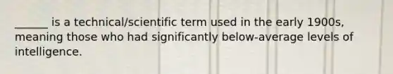 ______ is a technical/scientific term used in the early 1900s, meaning those who had significantly below-average levels of intelligence.