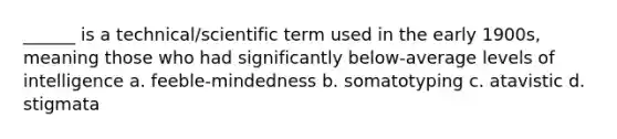 ______ is a technical/scientific term used in the early 1900s, meaning those who had significantly below-average levels of intelligence a. feeble-mindedness b. somatotyping c. atavistic d. stigmata