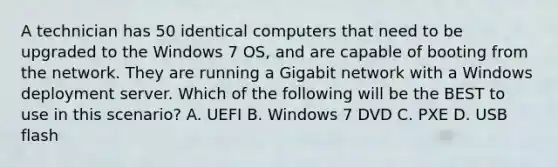 A technician has 50 identical computers that need to be upgraded to the Windows 7 OS, and are capable of booting from the network. They are running a Gigabit network with a Windows deployment server. Which of the following will be the BEST to use in this scenario? A. UEFI B. Windows 7 DVD C. PXE D. USB flash