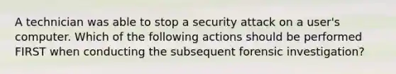 A technician was able to stop a security attack on a user's computer. Which of the following actions should be performed FIRST when conducting the subsequent forensic investigation?