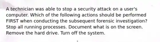 A technician was able to stop a security attack on a user's computer. Which of the following actions should be performed FIRST when conducting the subsequent forensic investigation? Stop all running processes. Document what is on the screen. Remove the hard drive. Turn off the system.