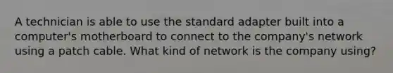 A technician is able to use the standard adapter built into a computer's motherboard to connect to the company's network using a patch cable. What kind of network is the company using?