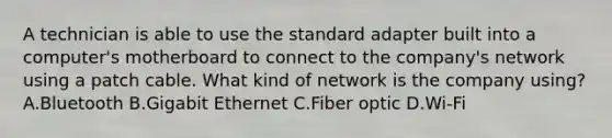 A technician is able to use the standard adapter built into a computer's motherboard to connect to the company's network using a patch cable. What kind of network is the company using? A.Bluetooth B.Gigabit Ethernet C.Fiber optic D.Wi-Fi