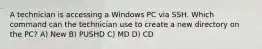 A technician is accessing a Windows PC via SSH. Which command can the technician use to create a new directory on the PC? A) New B) PUSHD C) MD D) CD