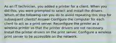 As an IT technician, you added a printer for a client. When you did this, you were prompted to select and install the drivers. Which of the following can you do to avoid repeating this step for subsequent clients? Answer Configure the computer for each client to act as a print server. Reconfigure the printer as a wireless printer so that the printer drivers are not necessary. Install the printer drivers on the print server. Configure a wireless print server to be accessible on the network.