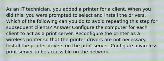 As an IT technician, you added a printer for a client. When you did this, you were prompted to select and install the drivers. Which of the following can you do to avoid repeating this step for subsequent clients? Answer Configure the computer for each client to act as a print server. Reconfigure the printer as a wireless printer so that the printer drivers are not necessary. Install the printer drivers on the print server. Configure a wireless print server to be accessible on the network.