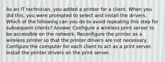 As an IT technician, you added a printer for a client. When you did this, you were prompted to select and install the drivers. Which of the following can you do to avoid repeating this step for subsequent clients? Answer Configure a wireless print server to be accessible on the network. Reconfigure the printer as a wireless printer so that the printer drivers are not necessary. Configure the computer for each client to act as a print server. Install the printer drivers on the print server.