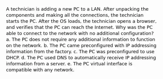 A technician is adding a new PC to a LAN. After unpacking the components and making all the connections, the technician starts the PC. After the OS loads, the technician opens a browser, and verifies that the PC can reach the Internet. Why was the PC able to connect to the network with no additional configuration? a. The PC does not require any additional information to function on the network. b. The PC came preconfigured with IP addressing information from the factory. c. The PC was preconfigured to use DHCP. d. The PC used DNS to automatically receive IP addressing information from a server. e. The PC virtual interface is compatible with any network.