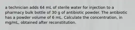 a technician adds 64 mL of sterile water for injection to a pharmacy bulk bottle of 30 g of antibiotic powder. The antibiotic has a powder volume of 6 mL. Calculate the concentration, in mg/mL, obtained after reconstitution.