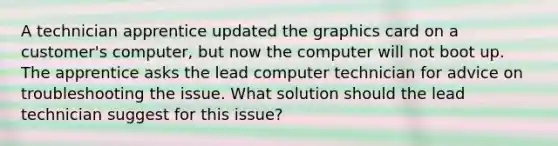 A technician apprentice updated the graphics card on a customer's computer, but now the computer will not boot up. The apprentice asks the lead computer technician for advice on troubleshooting the issue. What solution should the lead technician suggest for this issue?