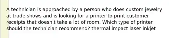 A technician is approached by a person who does custom jewelry at trade shows and is looking for a printer to print customer receipts that doesn't take a lot of room. Which type of printer should the technician recommend? thermal impact laser inkjet