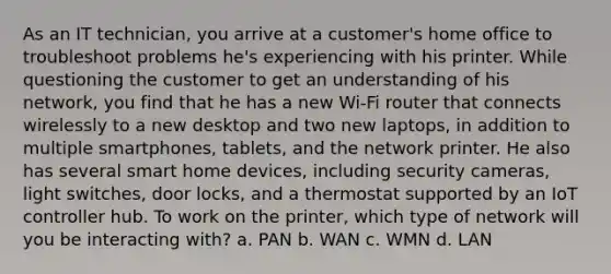 As an IT technician, you arrive at a customer's home office to troubleshoot problems he's experiencing with his printer. While questioning the customer to get an understanding of his network, you find that he has a new Wi-Fi router that connects wirelessly to a new desktop and two new laptops, in addition to multiple smartphones, tablets, and the network printer. He also has several smart home devices, including security cameras, light switches, door locks, and a thermostat supported by an IoT controller hub. To work on the printer, which type of network will you be interacting with? a. PAN b. WAN c. WMN d. LAN