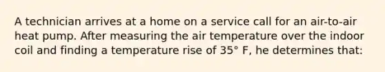 A technician arrives at a home on a service call for an air-to-air heat pump. After measuring the air temperature over the indoor coil and finding a temperature rise of 35° F, he determines that: