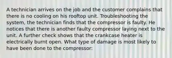 A technician arrives on the job and the customer complains that there is no cooling on his rooftop unit. Troubleshooting the system, the technician finds that the compressor is faulty. He notices that there is another faulty compressor laying next to the unit. A further check shows that the crankcase heater is electrically burnt open. What type of damage is most likely to have been done to the compressor: