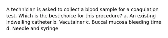 A technician is asked to collect a blood sample for a coagulation test. Which is the best choice for this procedure? a. An existing indwelling catheter b. Vacutainer c. Buccal mucosa bleeding time d. Needle and syringe