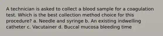 A technician is asked to collect a blood sample for a coagulation test. Which is the best collection method choice for this procedure? a. Needle and syringe b. An existing indwelling catheter c. Vacutainer d. Buccal mucosa bleeding time