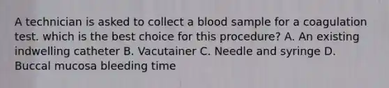 A technician is asked to collect a blood sample for a coagulation test. which is the best choice for this procedure? A. An existing indwelling catheter B. Vacutainer C. Needle and syringe D. Buccal mucosa bleeding time