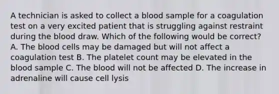 A technician is asked to collect a blood sample for a coagulation test on a very excited patient that is struggling against restraint during the blood draw. Which of the following would be correct? A. The blood cells may be damaged but will not affect a coagulation test B. The platelet count may be elevated in the blood sample C. The blood will not be affected D. The increase in adrenaline will cause cell lysis