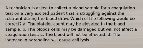 A technician is asked to collect a blood sample for a coagulation test on a very excited patient that is struggling against the restraint during the blood draw. Which of the following would be correct? a. The platelet count may be elevated in the blood sample. b. The bloods cells may be damaged but will not affect a coagulation test. c. The blood will not be affected. d. The increase in adrenaline will cause cell lysis.