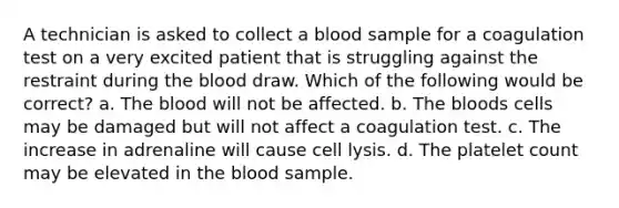 A technician is asked to collect a blood sample for a coagulation test on a very excited patient that is struggling against the restraint during the blood draw. Which of the following would be correct? a. The blood will not be affected. b. The bloods cells may be damaged but will not affect a coagulation test. c. The increase in adrenaline will cause cell lysis. d. The platelet count may be elevated in the blood sample.