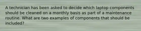 A technician has been asked to decide which laptop components should be cleaned on a monthly basis as part of a maintenance routine. What are two examples of components that should be included?