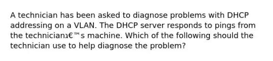 A technician has been asked to diagnose problems with DHCP addressing on a VLAN. The DHCP server responds to pings from the technicianג€™s machine. Which of the following should the technician use to help diagnose the problem?