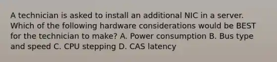 A technician is asked to install an additional NIC in a server. Which of the following hardware considerations would be BEST for the technician to make? A. Power consumption B. Bus type and speed C. CPU stepping D. CAS latency