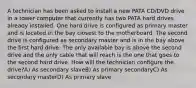 A technician has been asked to install a new PATA CD/DVD drive in a tower computer that currently has two PATA hard drives already installed. One hard drive is configured as primary master and is located in the bay closest to the motherboard. The second drive is configured as secondary master and is in the bay above the first hard drive. The only available bay is above the second drive and the only cable that will reach is the one that goes to the second hard drive. How will the technician configure the drive?A) As secondary slaveB) As primary secondaryC) As secondary masterD) As primary slave