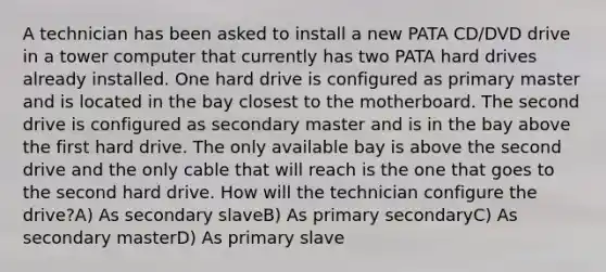 A technician has been asked to install a new PATA CD/DVD drive in a tower computer that currently has two PATA hard drives already installed. One hard drive is configured as primary master and is located in the bay closest to the motherboard. The second drive is configured as secondary master and is in the bay above the first hard drive. The only available bay is above the second drive and the only cable that will reach is the one that goes to the second hard drive. How will the technician configure the drive?A) As secondary slaveB) As primary secondaryC) As secondary masterD) As primary slave