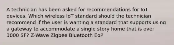 A technician has been asked for recommendations for IoT devices. Which wireless IoT standard should the technician recommend if the user is wanting a standard that supports using a gateway to accommodate a single story home that is over 3000 SF? Z-Wave Zigbee Bluetooth EoP