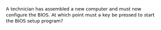 A technician has assembled a new computer and must now configure the BIOS. At which point must a key be pressed to start the BIOS setup program?
