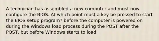 A technician has assembled a new computer and must now configure the BIOS. At which point must a key be pressed to start the BIOS setup program? before the computer is powered on during the Windows load process during the POST after the POST, but before Windows starts to load