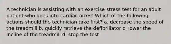 A technician is assisting with an exercise stress test for an adult patient who goes into cardiac arrest.Which of the following actions should the technician take first? a. decrease the speed of the treadmill b. quickly retrieve the defibrillator c. lower the incline of the treadmill d. stop the test