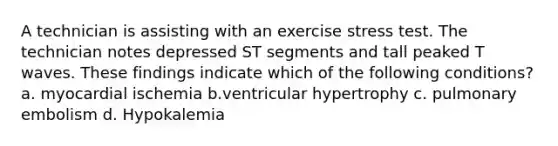 A technician is assisting with an exercise stress test. The technician notes depressed ST segments and tall peaked T waves. These findings indicate which of the following conditions? a. myocardial ischemia b.ventricular hypertrophy c. pulmonary embolism d. Hypokalemia