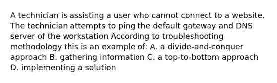 A technician is assisting a user who cannot connect to a website. The technician attempts to ping the default gateway and DNS server of the workstation According to troubleshooting methodology this is an example of: A. a divide-and-conquer approach B. gathering information C. a top-to-bottom approach D. implementing a solution