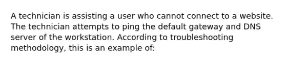 A technician is assisting a user who cannot connect to a website. The technician attempts to ping the default gateway and DNS server of the workstation. According to troubleshooting methodology, this is an example of: