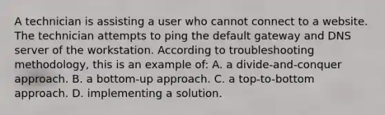 A technician is assisting a user who cannot connect to a website. The technician attempts to ping the default gateway and DNS server of the workstation. According to troubleshooting methodology, this is an example of: A. a divide-and-conquer approach. B. a bottom-up approach. C. a top-to-bottom approach. D. implementing a solution.