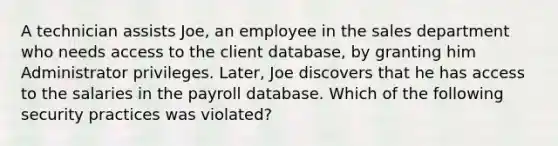 A technician assists Joe, an employee in the sales department who needs access to the client database, by granting him Administrator privileges. Later, Joe discovers that he has access to the salaries in the payroll database. Which of the following security practices was violated?